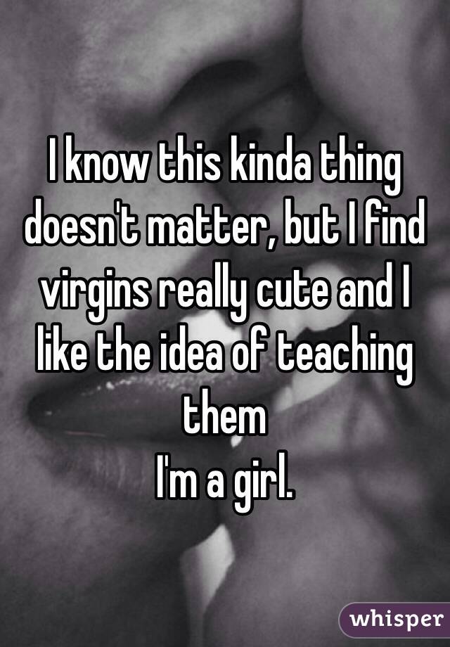 I know this kinda thing doesn't matter, but I find virgins really cute and I like the idea of teaching them
I'm a girl.