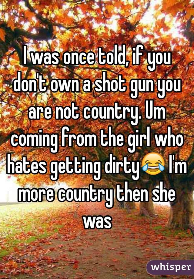 I was once told, if you don't own a shot gun you are not country. Um coming from the girl who hates getting dirty😂 I'm more country then she was
