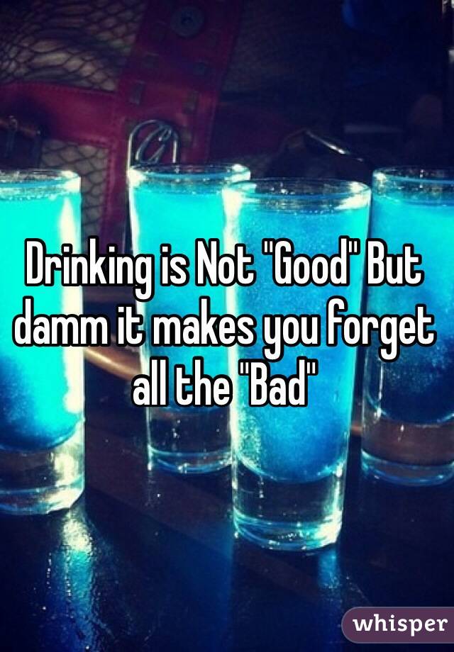 Drinking is Not "Good" But damm it makes you forget all the "Bad"