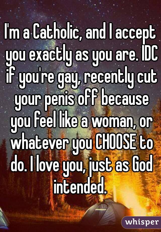 I'm a Catholic, and I accept you exactly as you are. IDC if you're gay, recently cut your penis off because you feel like a woman, or whatever you CHOOSE to do. I love you, just as God intended. 