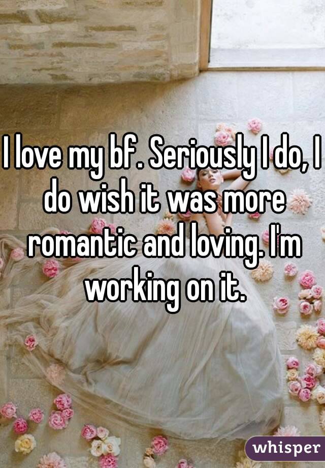 I love my bf. Seriously I do, I do wish it was more romantic and loving. I'm working on it.