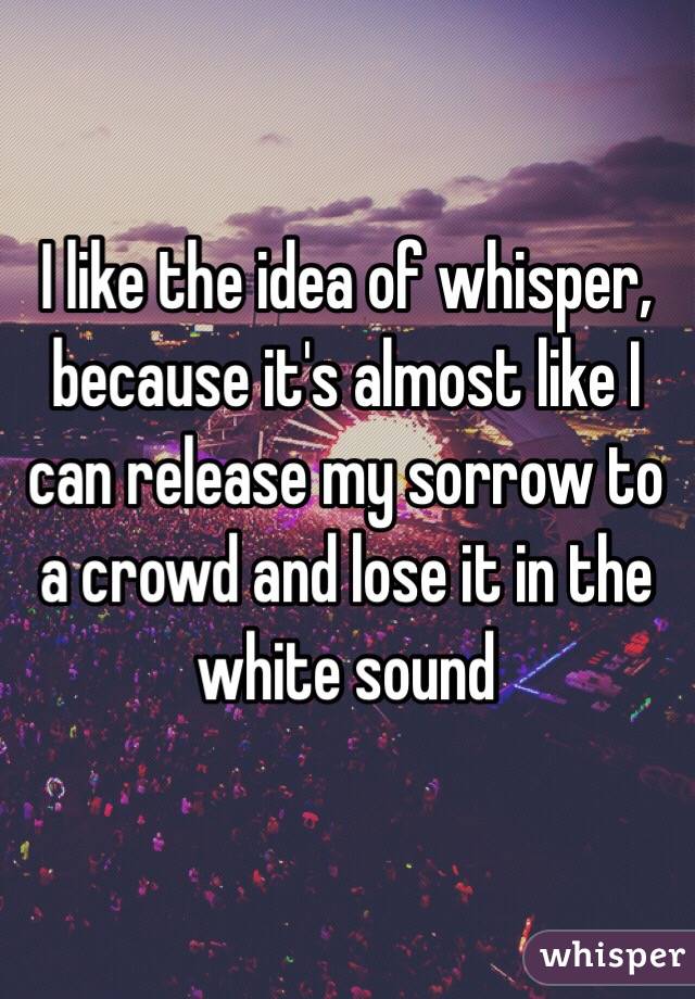 I like the idea of whisper, because it's almost like I can release my sorrow to a crowd and lose it in the white sound