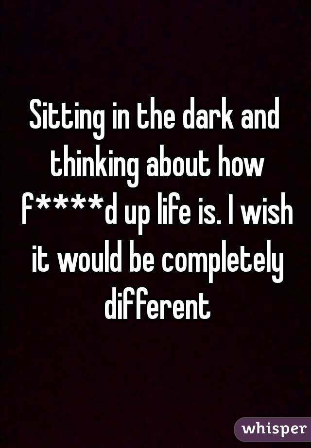 Sitting in the dark and thinking about how f****d up life is. I wish it would be completely different
