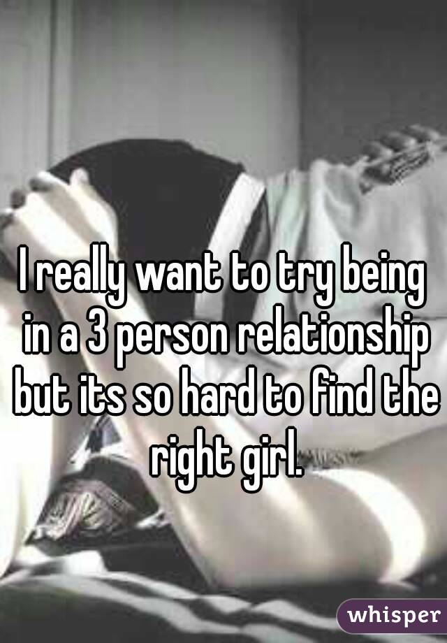 I really want to try being in a 3 person relationship but its so hard to find the right girl.
