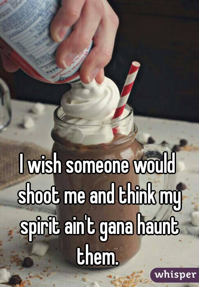 I wish someone would shoot me and think my spirit ain't gana haunt them. 