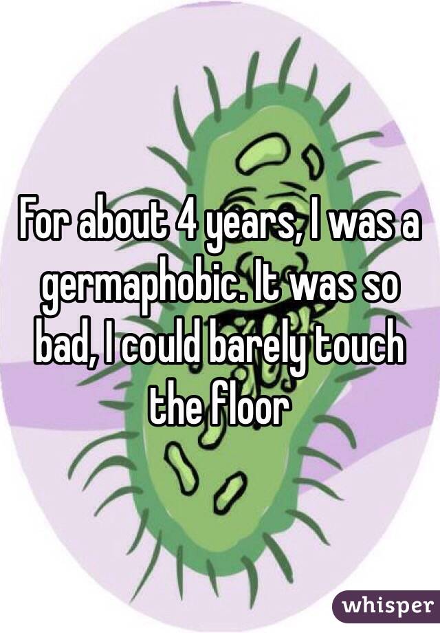 For about 4 years, I was a germaphobic. It was so bad, I could barely touch the floor
