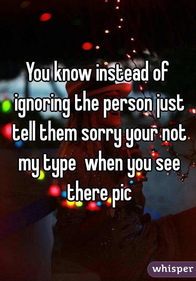 You know instead of ignoring the person just tell them sorry your not my type  when you see there pic