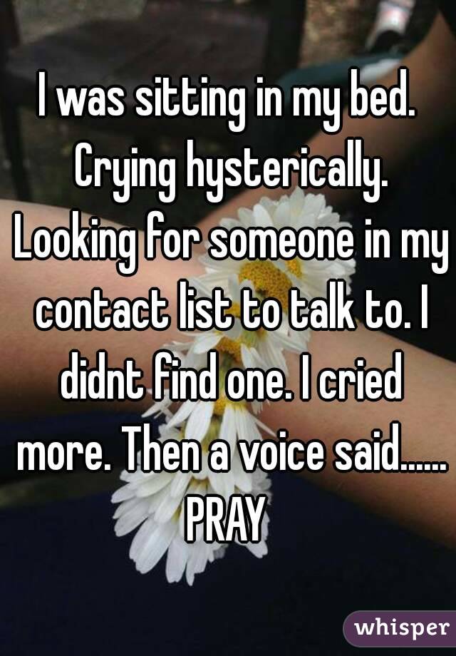 I was sitting in my bed. Crying hysterically. Looking for someone in my contact list to talk to. I didnt find one. I cried more. Then a voice said......
PRAY