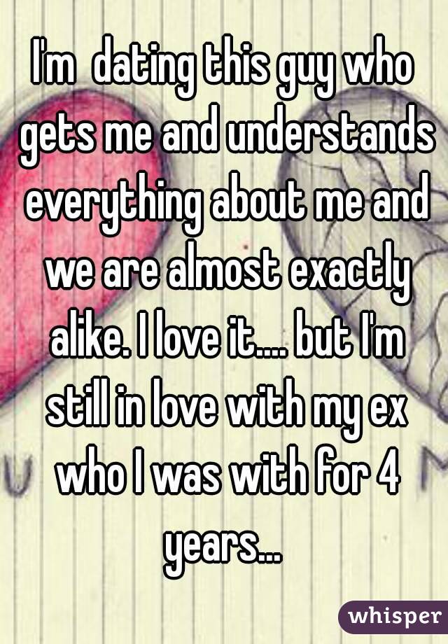 I'm  dating this guy who gets me and understands everything about me and we are almost exactly alike. I love it.... but I'm still in love with my ex who I was with for 4 years... 