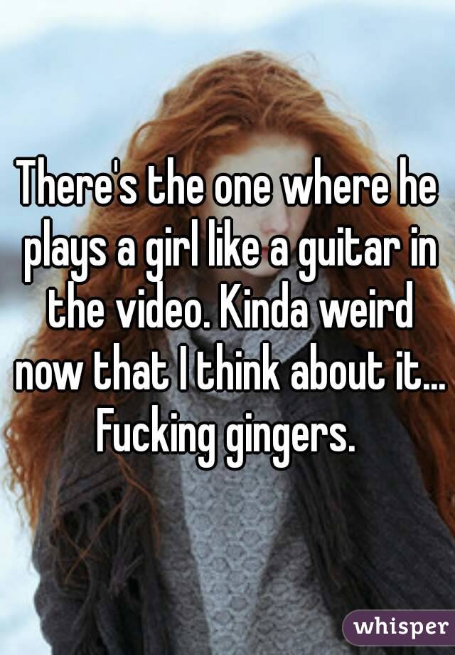 There's the one where he plays a girl like a guitar in the video. Kinda weird now that I think about it... Fucking gingers. 