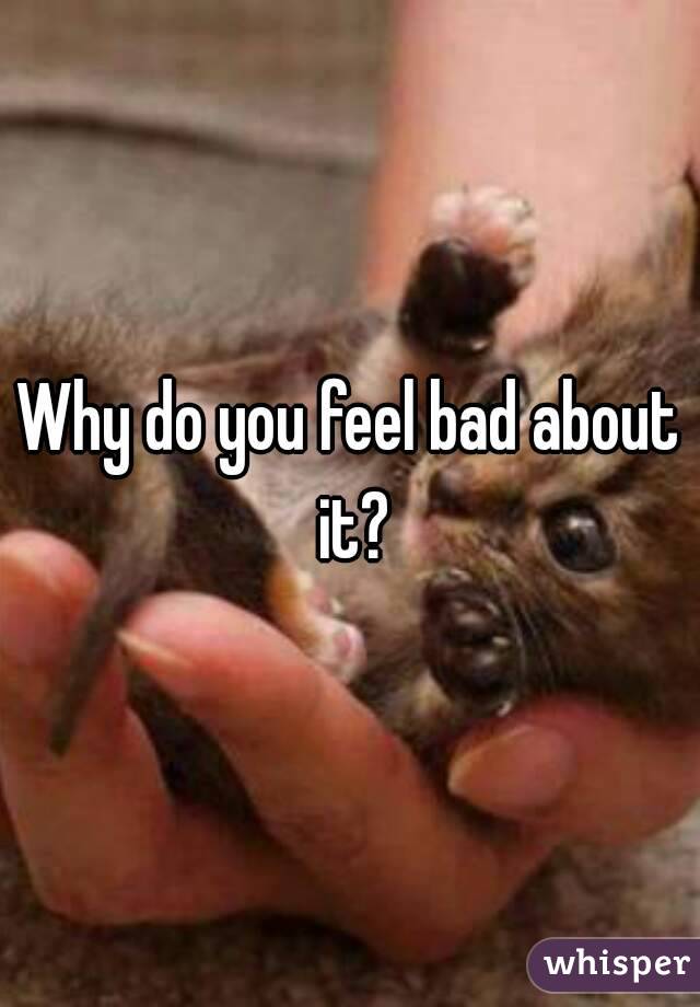 Why do you feel bad about it?
