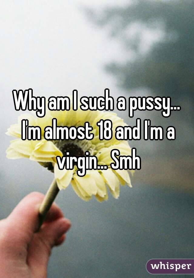 Why am I such a pussy... I'm almost 18 and I'm a virgin... Smh