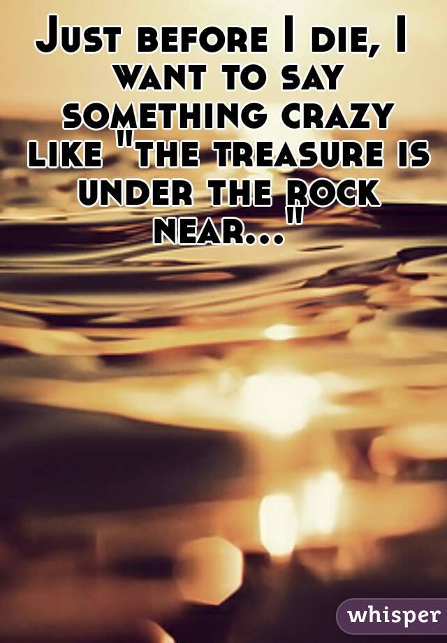 Just before I die, I want to say something crazy like "the treasure is under the rock near..."