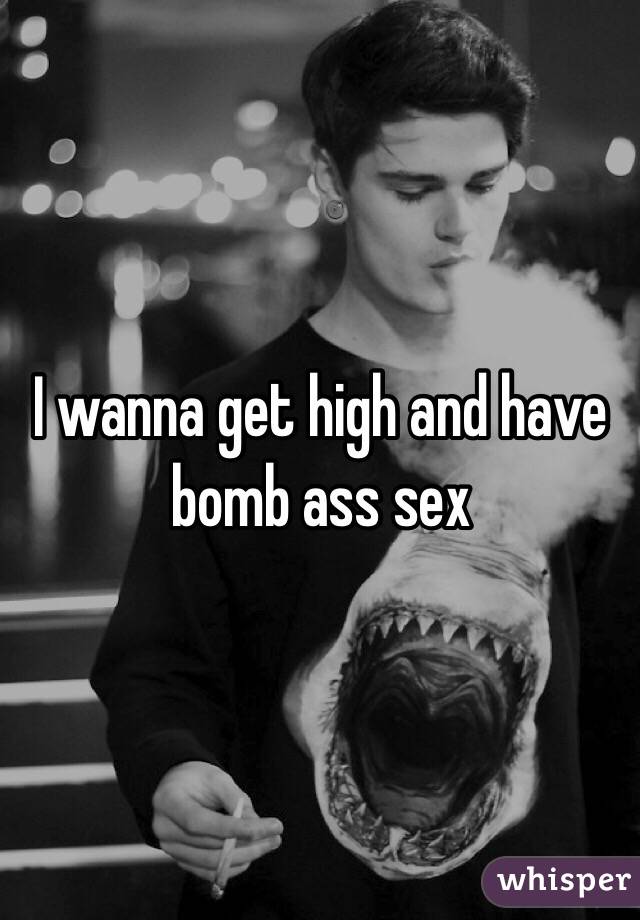 I wanna get high and have bomb ass sex
