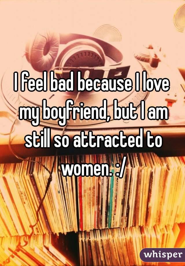 I feel bad because I love my boyfriend, but I am still so attracted to women. :/