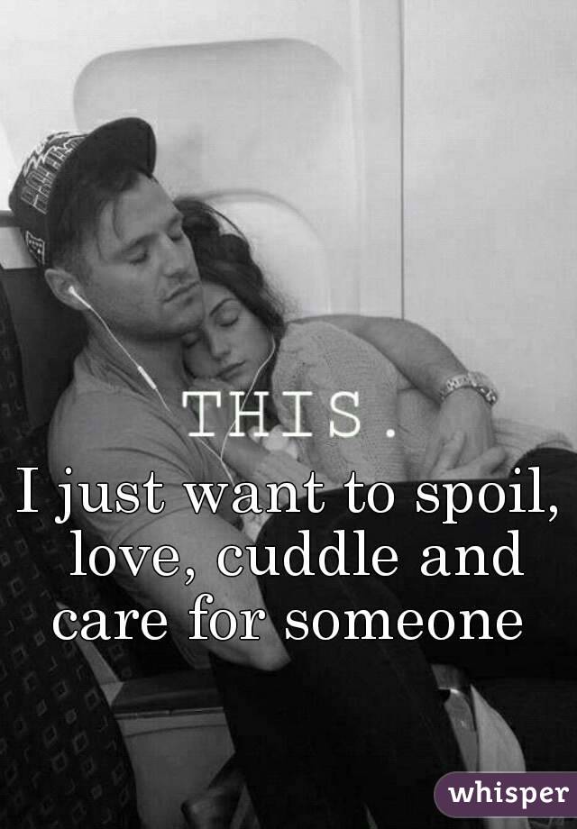 I just want to spoil, love, cuddle and care for someone 