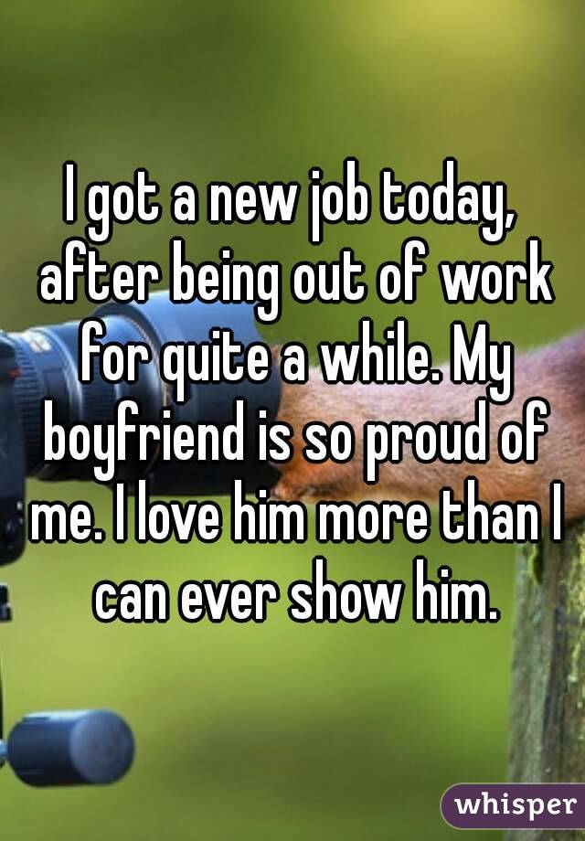 I got a new job today, after being out of work for quite a while. My boyfriend is so proud of me. I love him more than I can ever show him.