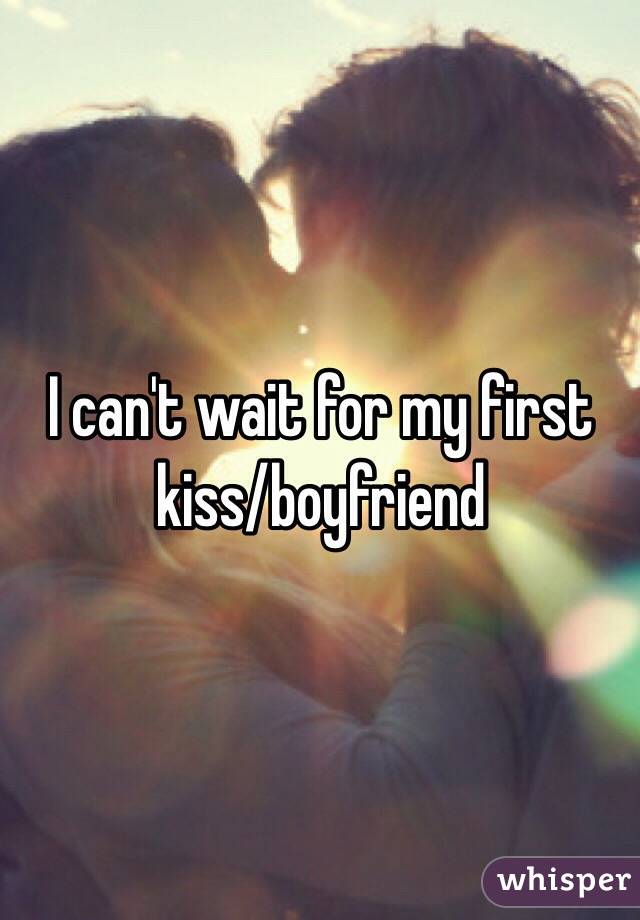 I can't wait for my first 
kiss/boyfriend