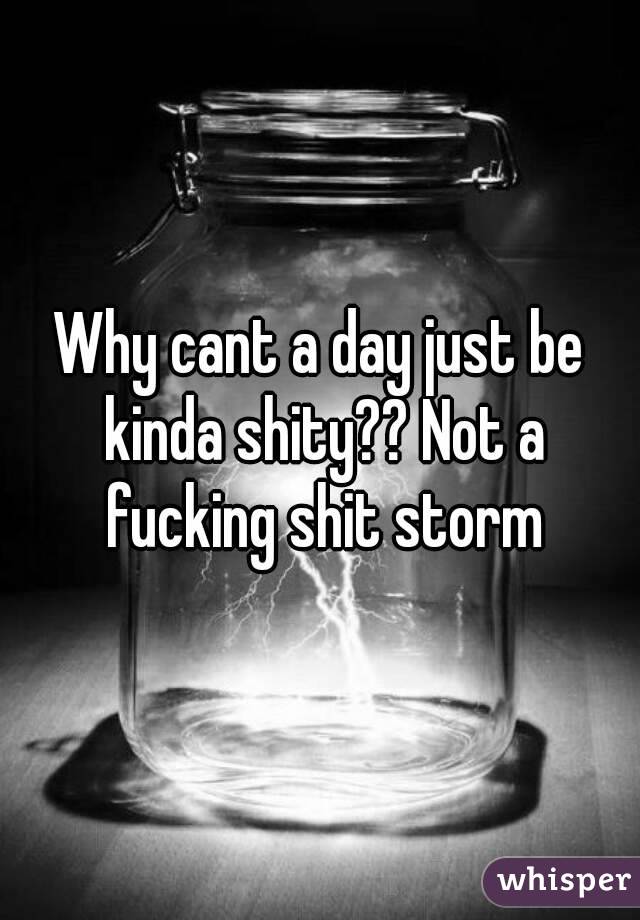 Why cant a day just be kinda shity?? Not a fucking shit storm