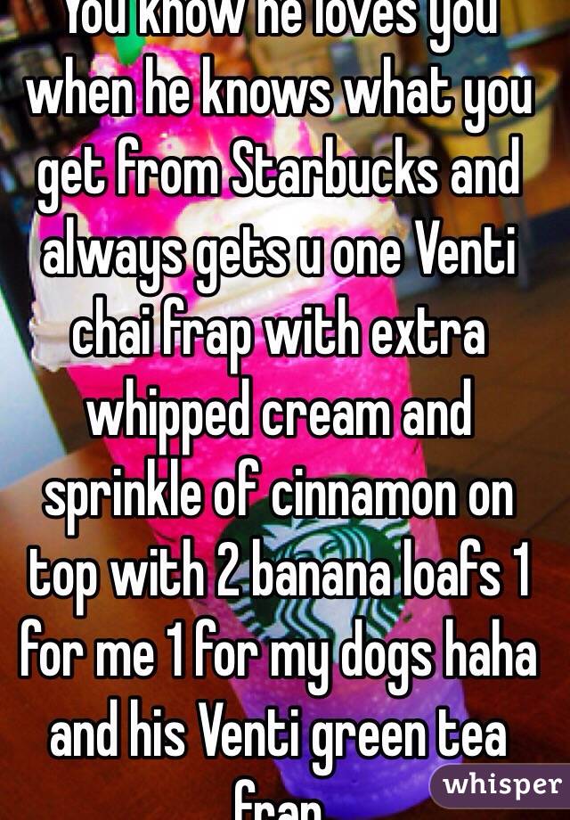 You know he loves you when he knows what you get from Starbucks and always gets u one Venti chai frap with extra whipped cream and sprinkle of cinnamon on top with 2 banana loafs 1 for me 1 for my dogs haha and his Venti green tea frap  