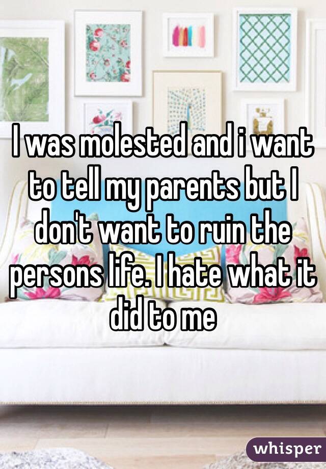 I was molested and i want to tell my parents but I don't want to ruin the persons life. I hate what it did to me