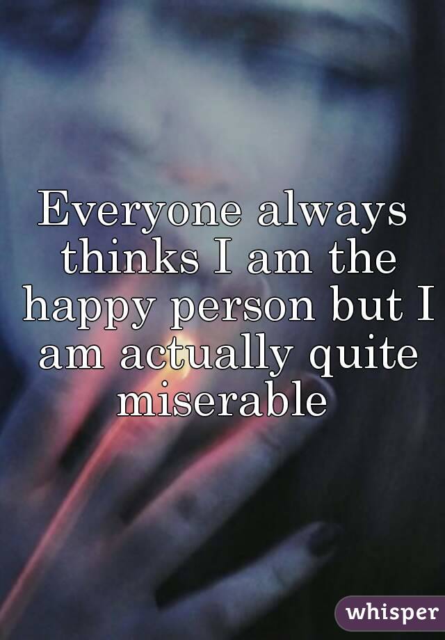 Everyone always thinks I am the happy person but I am actually quite miserable 
