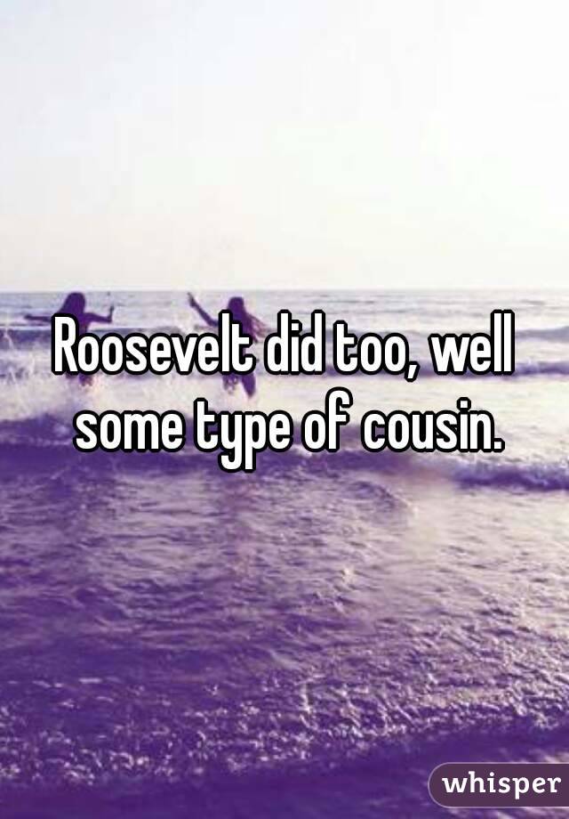 Roosevelt did too, well some type of cousin.