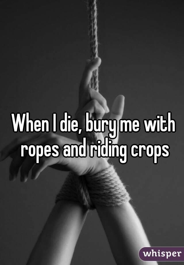 When I die, bury me with ropes and riding crops
