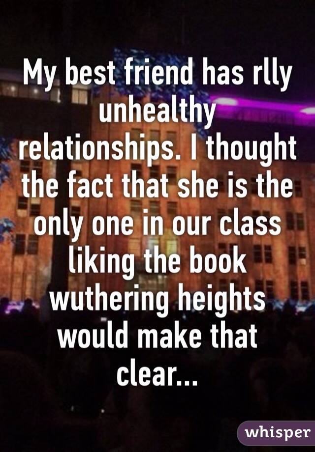 My best friend has rlly unhealthy relationships. I thought the fact that she is the only one in our class liking the book wuthering heights would make that clear...