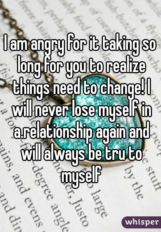 I am angry for it taking so long for you to realize things need to change! I will never lose myself in a.relationship again and will always be tru to myself