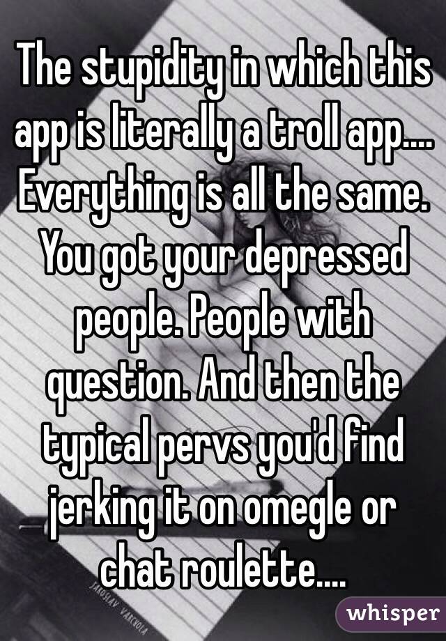 The stupidity in which this app is literally a troll app.... Everything is all the same. You got your depressed people. People with question. And then the typical pervs you'd find jerking it on omegle or chat roulette....