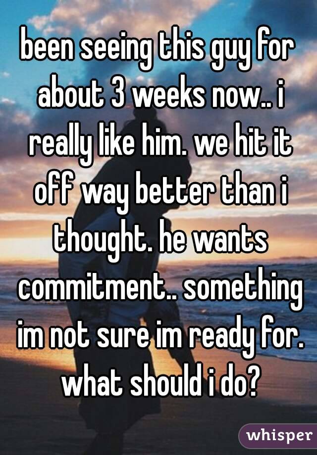 been seeing this guy for about 3 weeks now.. i really like him. we hit it off way better than i thought. he wants commitment.. something im not sure im ready for. what should i do?