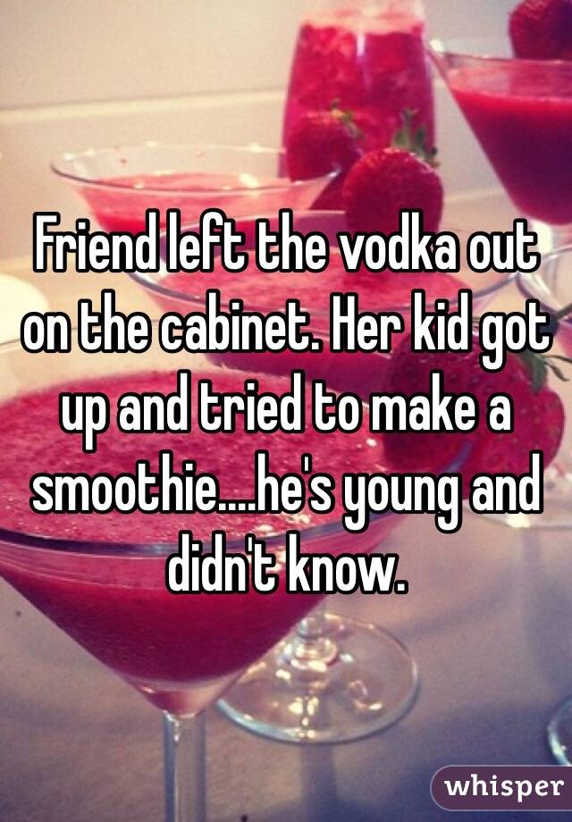Friend left the vodka out on the cabinet. Her kid got up and tried to make a smoothie....he's young and didn't know. 