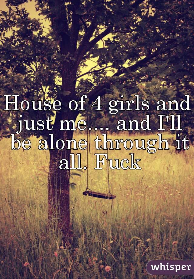 House of 4 girls and just me.... and I'll be alone through it all. Fuck