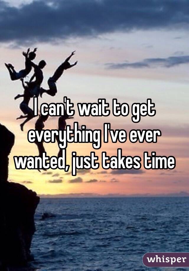 I can't wait to get everything I've ever wanted, just takes time 