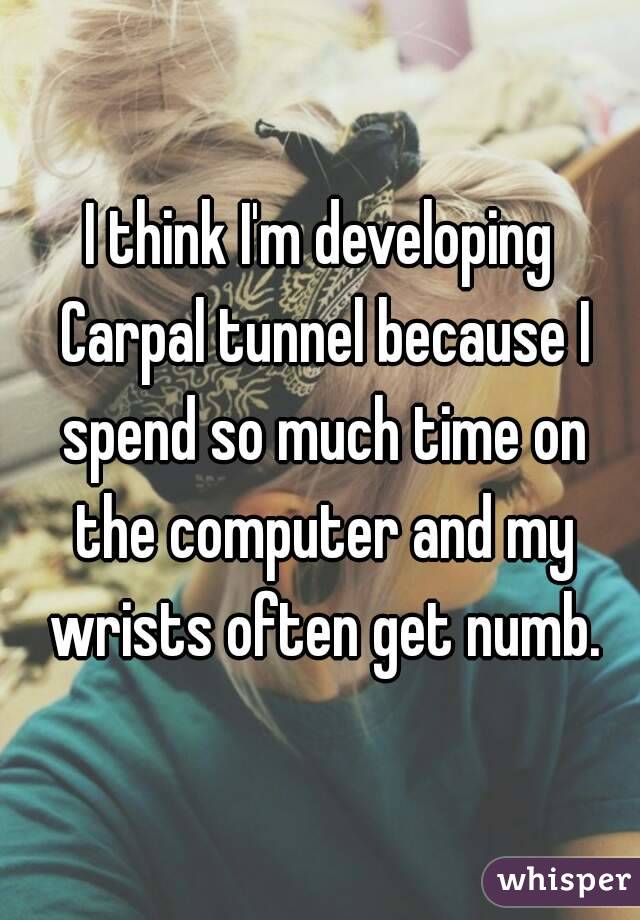 I think I'm developing Carpal tunnel because I spend so much time on the computer and my wrists often get numb.