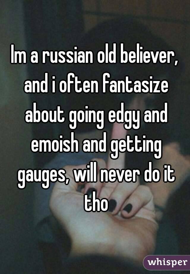Im a russian old believer, and i often fantasize about going edgy and emoish and getting gauges, will never do it tho