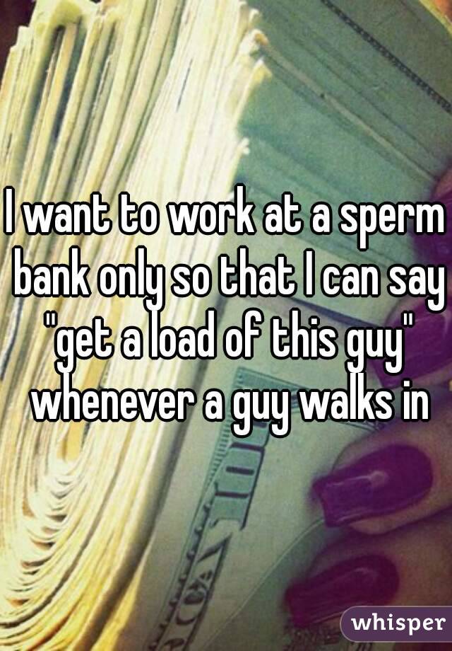 I want to work at a sperm bank only so that I can say "get a load of this guy" whenever a guy walks in