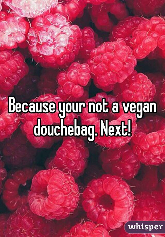 Because your not a vegan douchebag. Next!