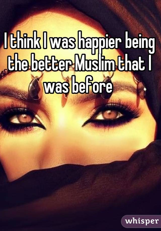 I think I was happier being the better Muslim that I was before 