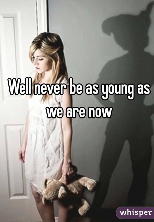 Well never be as young as we are now 