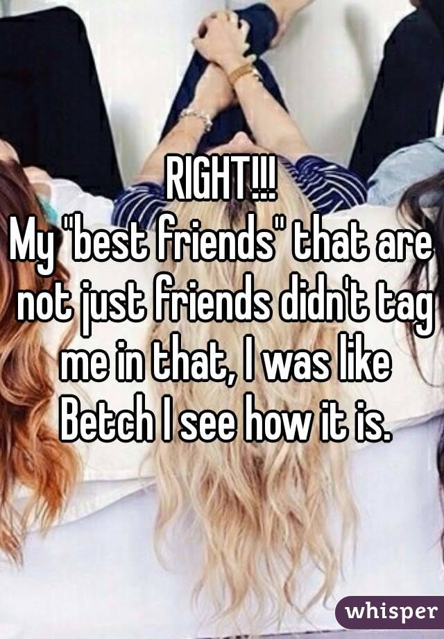 RIGHT!!!
My "best friends" that are not just friends didn't tag me in that, I was like Betch I see how it is.