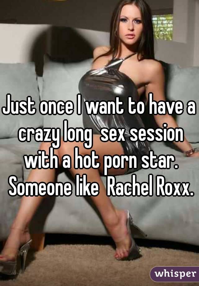 Just once I want to have a crazy long  sex session with a hot porn star. Someone like  Rachel Roxx.