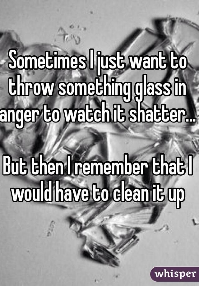 Sometimes I just want to throw something glass in anger to watch it shatter...

But then I remember that I would have to clean it up 