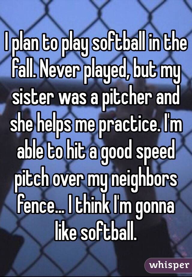 I plan to play softball in the fall. Never played, but my sister was a pitcher and she helps me practice. I'm able to hit a good speed pitch over my neighbors fence... I think I'm gonna like softball.