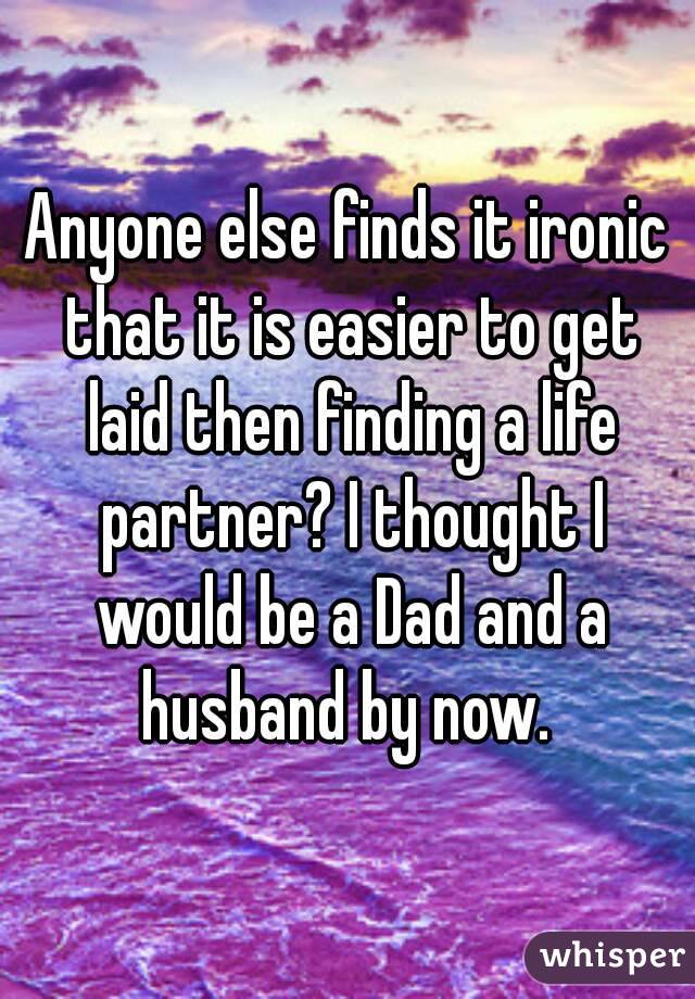 Anyone else finds it ironic that it is easier to get laid then finding a life partner? I thought I would be a Dad and a husband by now. 