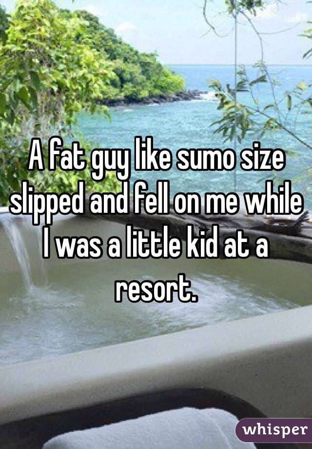 A fat guy like sumo size slipped and fell on me while I was a little kid at a resort.