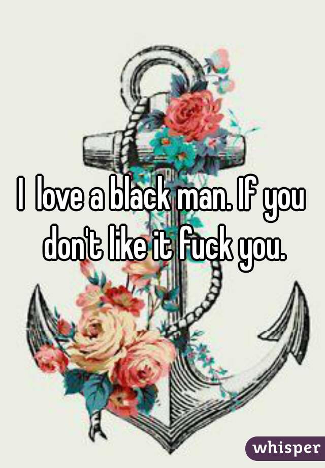 I  love a black man. If you don't like it fuck you.