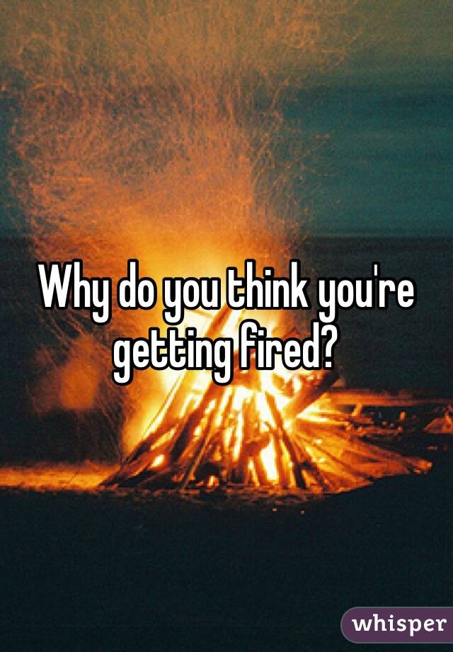 Why do you think you're getting fired?