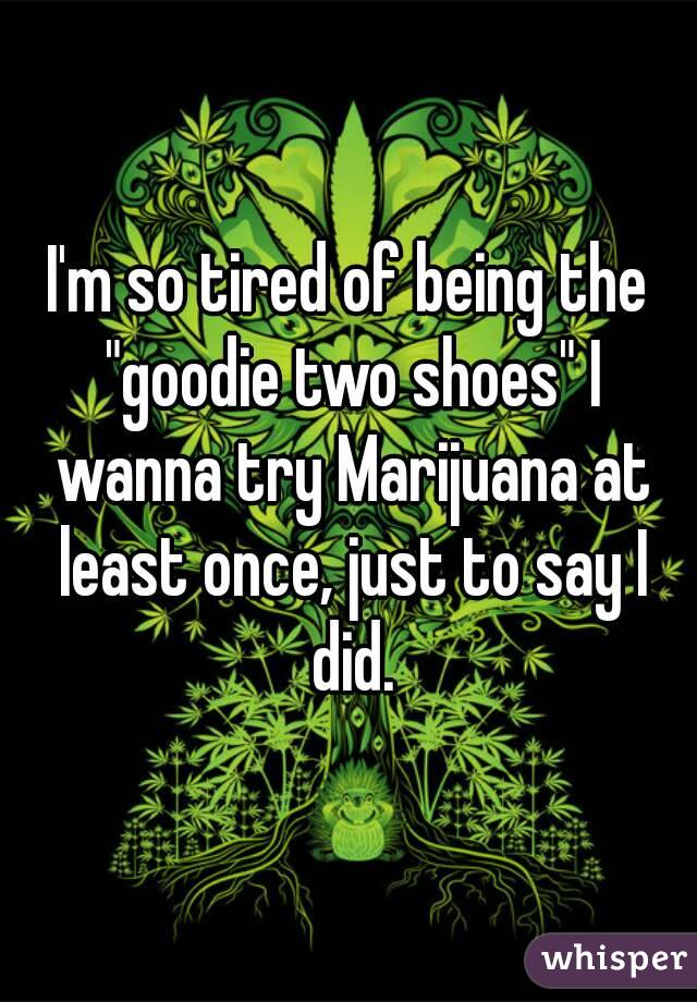 I'm so tired of being the "goodie two shoes" I wanna try Marijuana at least once, just to say I did.